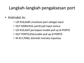 Langkah-langkah pengaksesan port
• Instruksi in:
• LDI R16,0x00 ;insialisasi port sebagai input
• OUT DDRD,R16; portD jadi input semua
• LDI R16,0xFF;persiapan enable pull up di PORTD
• OUT PORTD,R16;enable pull up di PORTD
• IN R17,PIND; disinilah instruksi inputnya
 
