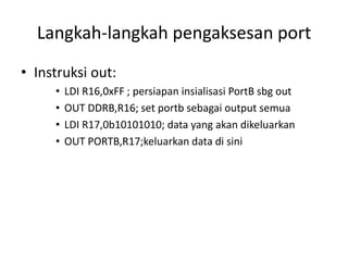 Langkah-langkah pengaksesan port
• Instruksi out:
• LDI R16,0xFF ; persiapan insialisasi PortB sbg out
• OUT DDRB,R16; set portb sebagai output semua
• LDI R17,0b10101010; data yang akan dikeluarkan
• OUT PORTB,R17;keluarkan data di sini
 