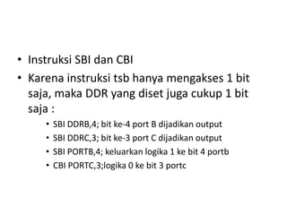 • Instruksi SBI dan CBI
• Karena instruksi tsb hanya mengakses 1 bit
saja, maka DDR yang diset juga cukup 1 bit
saja :
• SBI DDRB,4; bit ke-4 port B dijadikan output
• SBI DDRC,3; bit ke-3 port C dijadikan output
• SBI PORTB,4; keluarkan logika 1 ke bit 4 portb
• CBI PORTC,3;logika 0 ke bit 3 portc
 