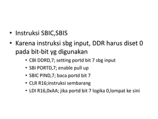 • Instruksi SBIC,SBIS
• Karena instruksi sbg input, DDR harus diset 0
pada bit-bit yg digunakan
• CBI DDRD,7; setting portd bit 7 sbg input
• SBI PORTD,7; enable pull up
• SBIC PIND,7; baca portd bit 7
• CLR R16;instruksi sembarang
• LDI R16,0xAA; jika portd bit 7 logika 0,lompat ke sini
 