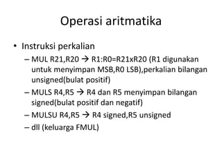 Operasi aritmatika
• Instruksi perkalian
– MUL R21,R20  R1:R0=R21xR20 (R1 digunakan
untuk menyimpan MSB,R0 LSB),perkalian bilangan
unsigned(bulat positif)
– MULS R4,R5  R4 dan R5 menyimpan bilangan
signed(bulat positif dan negatif)
– MULSU R4,R5  R4 signed,R5 unsigned
– dll (keluarga FMUL)
 