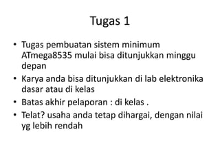 Tugas 1
• Tugas pembuatan sistem minimum
ATmega8535 mulai bisa ditunjukkan minggu
depan
• Karya anda bisa ditunjukkan di lab elektronika
dasar atau di kelas
• Batas akhir pelaporan : di kelas .
• Telat? usaha anda tetap dihargai, dengan nilai
yg lebih rendah
 