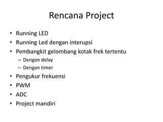 Rencana Project
• Running LED
• Running Led dengan interupsi
• Pembangkit gelombang kotak frek tertentu
– Dengan delay
– Dengan timer
• Pengukur frekuensi
• PWM
• ADC
• Project mandiri
 