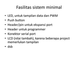 Fasilitas sistem minimal
• LED, untuk tampilan data dan PWM
• Push button
• Header/pin untuk ekspansi port
• Header untuk programmer
• Konektor serial port
• LCD (nilai tambah), karena beberapa project
memerlukan tampilan
• dsb
 