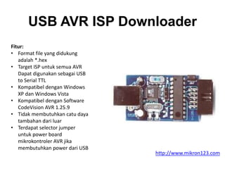 USB AVR ISP Downloader
Fitur:
• Format file yang didukung
adalah *.hex
• Target ISP untuk semua AVR
Dapat digunakan sebagai USB
to Serial TTL
• Kompatibel dengan Windows
XP dan Windows Vista
• Kompatibel dengan Software
CodeVision AVR 1.25.9
• Tidak membutuhkan catu daya
tambahan dari luar
• Terdapat selector jumper
untuk power board
mikrokontroler AVR jika
membutuhkan power dari USB
http://www.mikron123.com
 