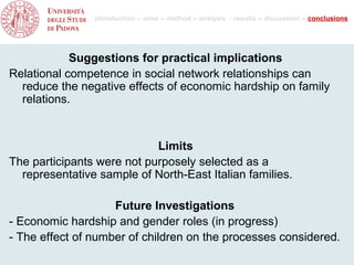 introduction – aims – method – analysis – results – discussion – conclusions




            Suggestions for practical implications
Relational competence in social network relationships can
  reduce the negative effects of economic hardship on family
  relations.


                            Limits
The participants were not purposely selected as a
  representative sample of North-East Italian families.

                    Future Investigations
- Economic hardship and gender roles (in progress)
- The effect of number of children on the processes considered.
 