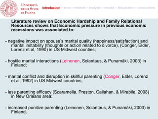 introduction – aims – method – analysis – results – discussion – conclusions



   Literature review on Economic Hardship and Family Relational
   Resources shows that Economic pressure in previous economic
   recessions was associated to:

- negative impact on spouse’s marital quality (happiness/satisfaction) and
   marital instability (thoughts or action related to divorce), (Conger, Elder,
   Lorenz et al, 1990) in US Midwest counties;

- hostile marital interactions (Leinonen, Solantaus, & Punamäki, 2003) in
   Finland;

- marital conflict and disruption in skillful parenting (Conger, Elder, Lorenz
   et al, 1992) in US Midwest countries;

- less parenting efficacy (Scaramella, Preston, Callahan, & Mirabile, 2008)
    in New Orleans area;

- increased punitive parenting (Leinonen, Solantaus, & Punamäki, 2003) in
    Finland.
 