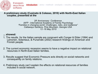 introduction – aims – method – analysis – results – discussion – conclusions



A preliminary study (Cusinato & Colesso, 2010) with North-East Italian
  couples, presented at the

                               20th Anniversary Conference
                  IAFP - International Academy of Family Psychology
              “Families in changing world: Challenges, risks, and resilience”
                   Callaways Gardens. Pine Mountain, Georgia USA
                                      13 -16 May 2010

... showed:
1. The results for the Italian sample are congruent with Conger & Elder (1994) and
     Leinonen, Solantaus, & Punamäki (2002) research findings on American and
     Finnish people.

2. The current economic recession seems to have a negative impact on relational
    resources in North-East Italian families.

3. Results suggest that Economic Pressure acts directly on social networks and
    consequently on family relations.

4. Preliminary study can’t explain the effects on relational resources of families
    included in social network.
 