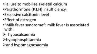 •Failure to mobilize skeletal calcium
•Parathormone (P.T.H) insufficiency.
•Excessive calcitonin level
•Effect of estrogen
•“Milk fever syndrome”: milk fever is associated
with:
 hypocalcaemia
hypophosphtaemia
and hypomagnesaemia
 