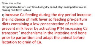 Other risk factors
Day period nutrition: Nutrition during dry period plays an important role in
causing milk fever such as:
1) Increase Ca feeding during the dry period increase
the incidence of milk fever so feeding pre-partum
diets containing a low concentration of calcium
prevent milk fever by activating PTH increasing Ca
transport ’ mechanisms in the intestine and bone
prior to parturition and adapt the animal before
lactation to drain of Ca.
 