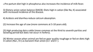 2) Pre-partum diet high in phosphorus also increases the incidence of milk fever.
3) Dietary anion cation balance (DACB): Diets high in cation (like Na, K) associated
with increased incidence of the disease.
4) Acidosis and diarrhea reduce calcium absorption.
(2) Increase the age of cow (more commons at 5-10 years old).
(3) High producing dairy cattle (more common at the third to seventh parities and
lactating period but does not occur in heifers).
(4) Winter season when animal are fed on poor quality roughage or fed on diets high
in cation (Na+, K+) as barseem than anion (C1‘ and S’ ).
 