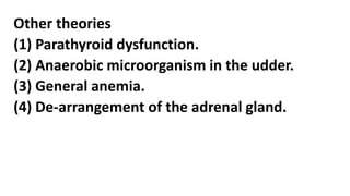 Other theories
(1) Parathyroid dysfunction.
(2) Anaerobic microorganism in the udder.
(3) General anemia.
(4) De-arrangement of the adrenal gland.
 