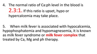 4. The normal ratio of Ca:ph level in the blood is
2.3:1.If this ratio is upset, hypo or
hypercalcemia may take place.
5. When milk fever is associated with hypocalcemia,
hypophosphatemia and hypomagnesemia, it is known
as milk fever syndrome or milk fever complex that
treated by Ca, Mg and ph therapy.
 