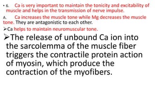 • 6. Ca is very important to maintain the tonicity and excitability of
muscle and helps in the transmission of nerve impulse.
A. Ca increases the muscle tone while Mg decreases the muscle
tone. They are antagonistic to each other.
Ca helps to maintain neuromuscular tone.
The release of unbound Ca ion into
the sarcolemma of the muscle fiber
triggers the contractile protein action
of myosin, which produce the
contraction of the myofibers.
 