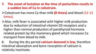 7. The onset of lactation at the time of parturition results in
a sudden loss of Ca in colostrum.
Colostrum has more Ca than milk (8 times) and blood (12-13
times).
Also, milk fever is associated with higher milk production
due to reduction of intestinal vitamin D3 receptors and a
higher than normal production of parathyroid hormone
related protein by the mammary gland which increases Ca
transport from blood to milk.
8. During the dry period calcium demand is low, therefore
intestinal absorption and bone resorption of calcium is
relativity inactivate.
 