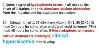 9. Some degree of hypocalcemia occurs in all cows at the
onset of lactation, and this stimulates calcium absorption
from the intestine and increase bone resorption.
10. Stimulation of 1, 25 dihydroxy-vitamin D (1, 25 {OH2} D)
need 24 hours for stimulation and parathyroid hormone (PTH)
need 48 hours for stimulation. If these adaptions to increase
calcium demand are prolonged, clinical
hypocalcemia may develop.
 