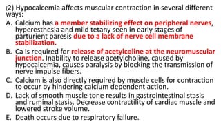 (2) Hypocalcemia affects muscular contraction in several different
ways:
A. Calcium has a member stabilizing effect on peripheral nerves,
hyperesthesia and mild tetany seen in early stages of
parturient paresis due to a lack of nerve cell membrane
stabilization.
B. Ca is required for release of acetylcoline at the neuromuscular
junction. Inability to release acetylcholine, caused by
hypocalcemia, causes paralysis by blocking the transmission of
nerve impulse fibers.
C. Calcium is also directly required by muscle cells for contraction
to occur by hindering calcium dependent action.
D. Lack of smooth muscle tone results in gastrointestinal stasis
and ruminal stasis. Decrease contractility of cardiac muscle and
lowered stroke volume.
E. Death occurs due to respiratory failure.
 