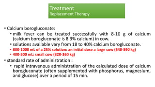 Treatment
Replacement Therapy
• Calcium borogluconate:
• milk fever can be treated successfully with 8-10 g of calcium
(calcium borogluconate is 8.3% calcium) in cow.
• solutions available vary from 18 to 40% calcium borogluconate.
• 800-1000 mL of a 25% solution: an initial dose a large cow (540-590 kg)
• 400-500 mL: small cow (320-360 kg)
• standard rate of administration :
• rapid intravenous administration of the calculated dose of calcium
borogluconate (often supplemented with phosphorus, magnesium,
and glucose) over a period of 15 min.
 
