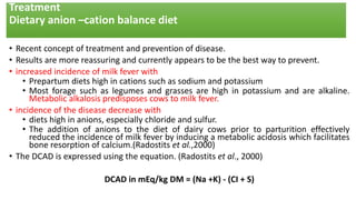 Treatment
Dietary anion –cation balance diet
• Recent concept of treatment and prevention of disease.
• Results are more reassuring and currently appears to be the best way to prevent.
• increased incidence of milk fever with
• Prepartum diets high in cations such as sodium and potassium
• Most forage such as legumes and grasses are high in potassium and are alkaline.
Metabolic alkalosis predisposes cows to milk fever.
• incidence of the disease decrease with
• diets high in anions, especially chloride and sulfur.
• The addition of anions to the diet of dairy cows prior to parturition effectively
reduced the incidence of milk fever by inducing a metabolic acidosis which facilitates
bone resorption of calcium.(Radostits et al.,2000)
• The DCAD is expressed using the equation. (Radostits et al., 2000)
DCAD in mEq/kg DM = (Na +K) - (CI + S)
 