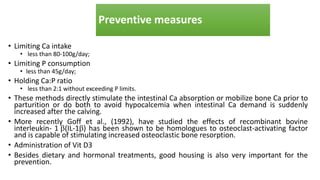 Preventive measures
• Limiting Ca intake
• less than 80-100g/day;
• Limiting P consumption
• less than 45g/day;
• Holding Ca:P ratio
• less than 2:1 without exceeding P limits.
• These methods directly stimulate the intestinal Ca absorption or mobilize bone Ca prior to
parturition or do both to avoid hypocalcemia when intestinal Ca demand is suddenly
increased after the calving.
• More recently Goff et al., (1992), have studied the effects of recombinant bovine
interleukin- 1(IL-1) has been shown to be homologues to osteoclast-activating factor
and is capable of stimulating increased osteoclastic bone resorption.
• Administration of Vit D3
• Besides dietary and hormonal treatments, good housing is also very important for the
prevention.
 