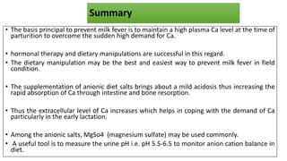 Summary
• The basis principal to prevent milk fever is to maintain a high plasma Ca level at the time of
parturition to overcome the sudden high demand for Ca.
• hormonal therapy and dietary manipulations are successful in this regard.
• The dietary manipulation may be the best and easiest way to prevent milk fever in field
condition.
• The supplementation of anionic diet salts brings about a mild acidosis thus increasing the
rapid absorption of Ca through intestine and bone resorption.
• Thus the extracellular level of Ca increases which helps in coping with the demand of Ca
particularly in the early lactation.
• Among the anionic salts, MgSo4 (magnesium sulfate) may be used commonly.
• A useful tool is to measure the urine pH i.e. pH 5.5-6.5 to monitor anion cation balance in
diet.
 