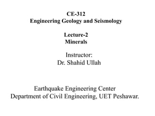 CE-312
Engineering Geology and Seismology
Lecture-2
Minerals
Instructor:
Dr. Shahid Ullah
Earthquake Engineering Center
Department of Civil Engineering, UET Peshawar.
 