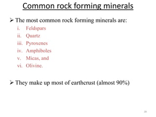 Common rock forming minerals
 The most common rock forming minerals are:
i. Feldspars
ii. Quartz
iii. Pyroxenes
iv. Amphiboles
v. Micas, and
vi. Olivine.
 They make up most of earthcrust (almost 90%)
28
 