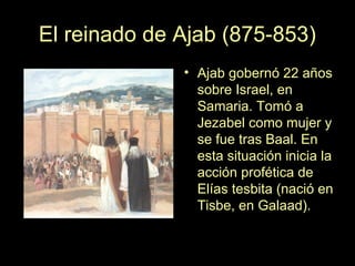 El reinado de Ajab (875-853)
• Ajab gobernó 22 años
sobre Israel, en
Samaria. Tomó a
Jezabel como mujer y
se fue tras Baal...