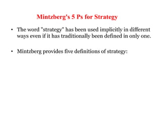 Mintzberg's 5 Ps for Strategy
• The word "strategy" has been used implicitly in different
ways even if it has traditionally been defined in only one.
• Mintzberg provides five definitions of strategy:
 