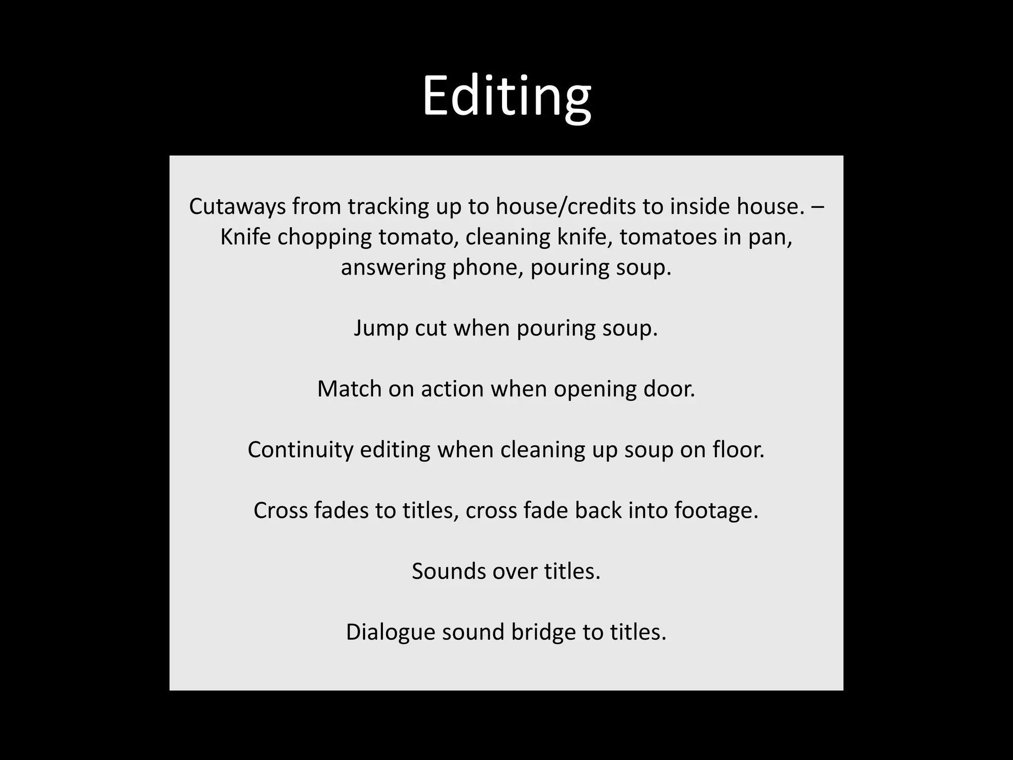 Editing
Cutaways from tracking up to house/credits to inside house. –
   Knife chopping tomato, cleaning knife, tomatoes in pan,
              answering phone, pouring soup.

                Jump cut when pouring soup.

            Match on action when opening door.

     Continuity editing when cleaning up soup on floor.

      Cross fades to titles, cross fade back into footage.

                      Sounds over titles.

               Dialogue sound bridge to titles.
 