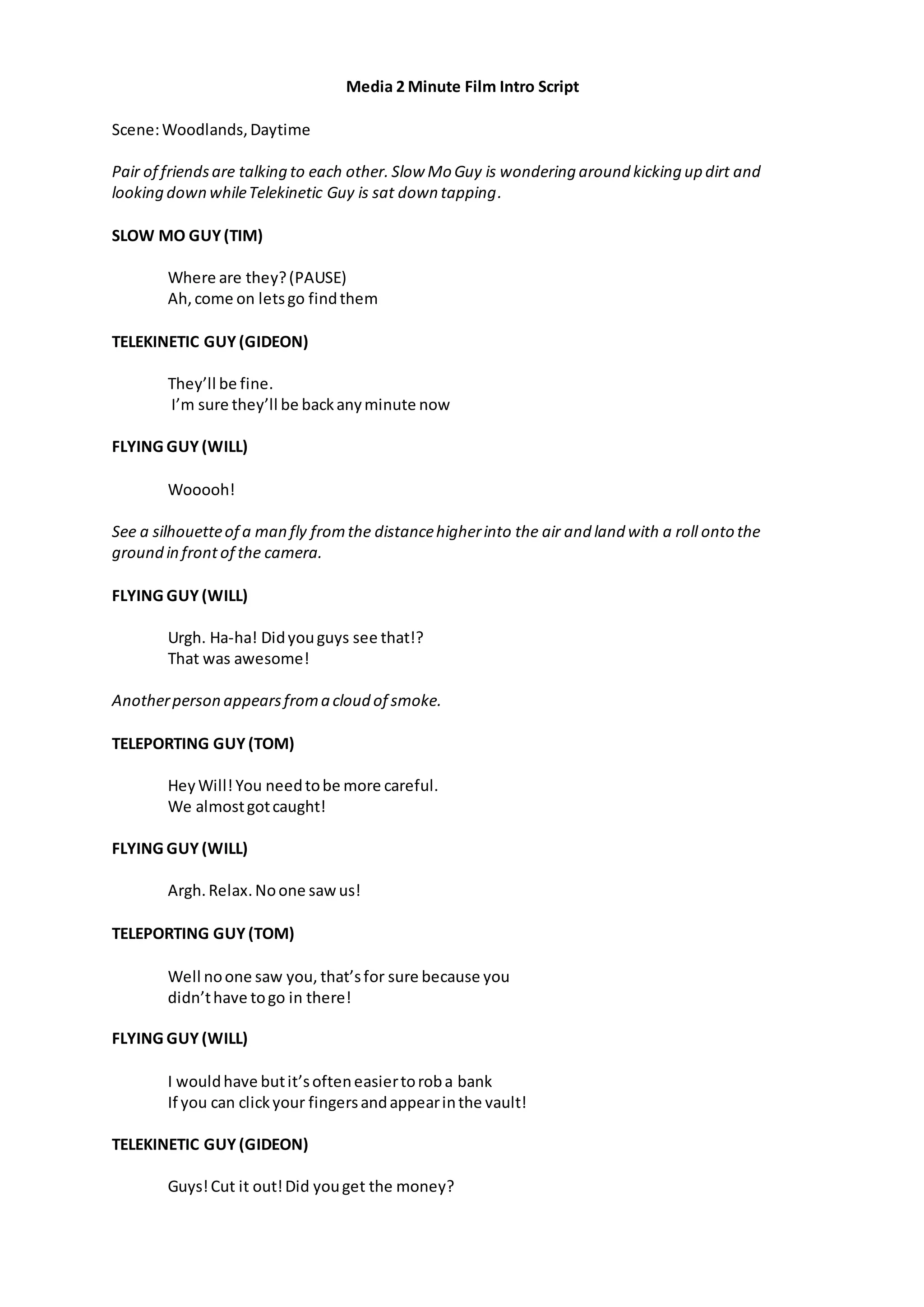 Media 2 Minute Film Intro Script
Scene:Woodlands,Daytime
Pair of friendsare talking to each other. Slow Mo Guy is wondering around kicking up dirt and
looking down whileTelekinetic Guy is sat down tapping.
SLOW MO GUY(TIM)
Where are they?(PAUSE)
Ah,come on letsgo findthem
TELEKINETIC GUY (GIDEON)
They’ll be fine.
I’m sure they’ll be backanyminute now
FLYING GUY (WILL)
Wooooh!
See a silhouetteof a man fly fromthe distancehigherinto the air and land with a roll onto the
ground in front of the camera.
FLYING GUY (WILL)
Urgh. Ha-ha! Didyouguys see that!?
That was awesome!
Anotherperson appearsfroma cloud of smoke.
TELEPORTING GUY (TOM)
Hey Will!You needtobe more careful.
We almostgotcaught!
FLYING GUY (WILL)
Argh. Relax. Noone sawus!
TELEPORTING GUY (TOM)
Well noone saw you, that’sfor sure because you
didn’thave togo in there!
FLYING GUY (WILL)
I wouldhave butit’softeneasiertoroba bank
If you can clickyour fingersandappearinthe vault!
TELEKINETIC GUY (GIDEON)
Guys!Cut it out!Did youget the money?
 