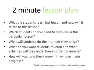 2 minute lesson plan
• What did students learn last lesson and how will it
  relate to this lesson?
• Which students do you need to consider in this
  particular lesson?
• What will students do the moment they arrive?
• What do you want students to learn and what
  activities will they undertake in order to learn it?
• How will you (and they) know if they have made
  progress?
                    Credit: http://learningspy.co.uk/2012/11/17/2-minute-lesson-plan/
 