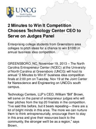 2 Minutes to Win It Competition
Chooses Technology Center CEO to
Serve on Judges Panel
Enterprising college students from Greensboro area
colleges to pitch ideas for a chance to win $1000 in
annual business idea competition.

GREENSBORO, NC, November 19, 2013 – The North
Carolina Entrepreneur Center (NCEC) at the University
of North Carolina at Greensboro (UNCG) will host its
annual ―2 Minutes to Win It‖ business idea competition
finals at 2:00 pm on Tuesday, Nov 19 at the Joint Center
for Nanoscience and Engineering on UNCG‘s south
campus.
Technology Centers, LLP‗s CEO, William ―Bill‖ Brown,
will serve on the panel of entrepreneur judges who will
hear pitches from the top 20 finalists in the competition.
―I‘ve said this before, but it bears repeating— there are a
lot of bright minds in this area. The more we can nurture
them to think entrepreneurially, encourage them to stay
in this area and give their resources back to the
community, the stronger we‘ll be as a region,‖ says
Brown.

 