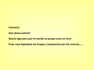 Farmacia: Que desea señora? Quería algo para que mi marido se ponga como un toro! Pues vaya bajándose las bragas y empecemos por los cuernos......   