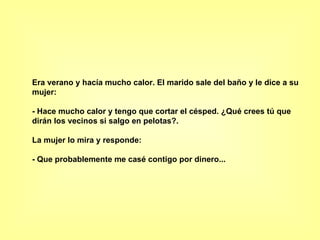 Era verano y hacía mucho calor. El marido sale del baño y le dice a su mujer:  - Hace mucho calor y tengo que cortar el césped. ¿Qué crees tú que dirán los vecinos si salgo en pelotas?.  La mujer lo mira y responde:  - Que probablemente me casé contigo por dinero...  