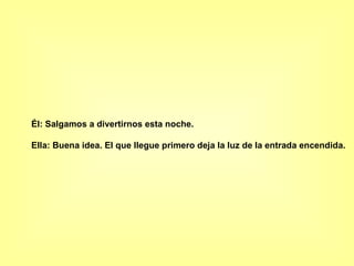 Él: Salgamos a divertirnos esta noche.  Ella: Buena idea. El que llegue primero deja la luz de la entrada encendida.   