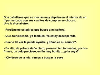 Dos caballeros que se movían muy deprisa en el interior de un hipermercado con sus carritos de compras se chocan.  Uno le dice al otro:  - Perdóneme usted; es que busco a mi señora.  - Que coincidencia, yo también. Ya estoy desesperado.  - Bueno tal vez le pueda ayudar. ¿Cómo es su señora?.  - Es alta, de pelo castaño claro, piernas bien torneadas, pechos firmes, un culo precioso, en fin muy bonita... ¿y la suya?.    - Olvídese de la mía, vamos a buscar la suya 