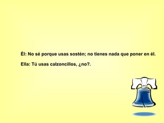 Él: No sé porque usas sostén; no tienes nada que poner en él. Ella: Tú usas calzoncillos, ¿no?.  