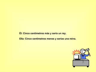Él: Cinco centímetros más y sería un rey.  Ella: Cinco centímetros menos y serías una reina.  
