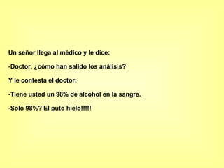 Un señor llega al médico y le dice: Doctor, ¿cómo han salido los análisis? Y le contesta el doctor: Tiene usted un 98% de alcohol en la sangre. Solo 98%? El puto hielo!!!!! 