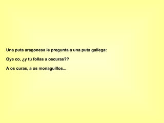 Una puta aragonesa le pregunta a una puta gallega: Oye co, ¿y tu follas a oscuras?? A os curas, a os monaguillos... 