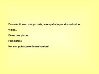 Entra un tipo en una pizzería, acompañado por dos señoritas y dice... Déme dos pizzas. Familiares? No, son putas pero tienen hambre!   