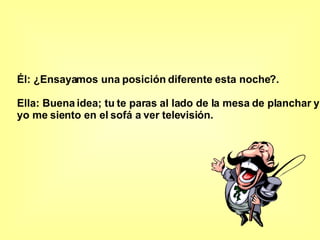 Él: ¿Ensayamos una posición diferente esta noche?.  Ella: Buena idea; tu te paras al lado de la mesa de planchar y  yo me siento en el sofá a ver televisión.   
