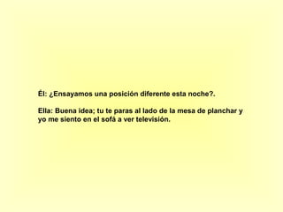 Él: ¿Ensayamos una posición diferente esta noche?. 
Ella: Buena idea; tu te paras al lado de la mesa de planchar y 
yo me siento en el sofá a ver televisión. 
 