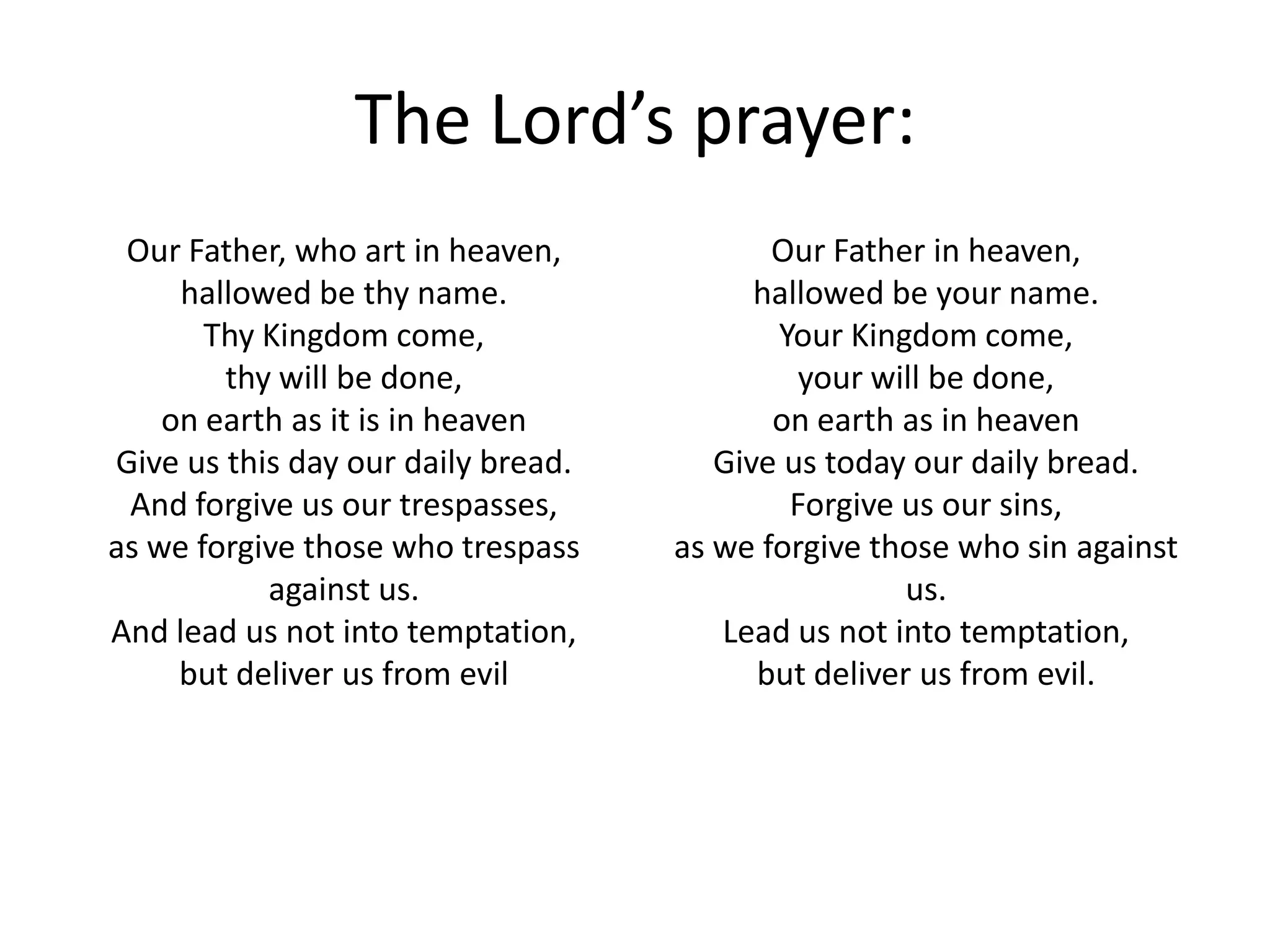 The Lord’s prayer:
 Our Father, who art in heaven,            Our Father in heaven,
     hallowed be thy name.                hallowed be your name.
       Thy Kingdom come,                   Your Kingdom come,
        thy will be done,                    your will be done,
    on earth as it is in heaven            on earth as in heaven
Give us this day our daily bread.      Give us today our daily bread.
 And forgive us our trespasses,             Forgive us our sins,
as we forgive those who trespass    as we forgive those who sin against
           against us.                               us.
And lead us not into temptation,       Lead us not into temptation,
     but deliver us from evil             but deliver us from evil.
 
