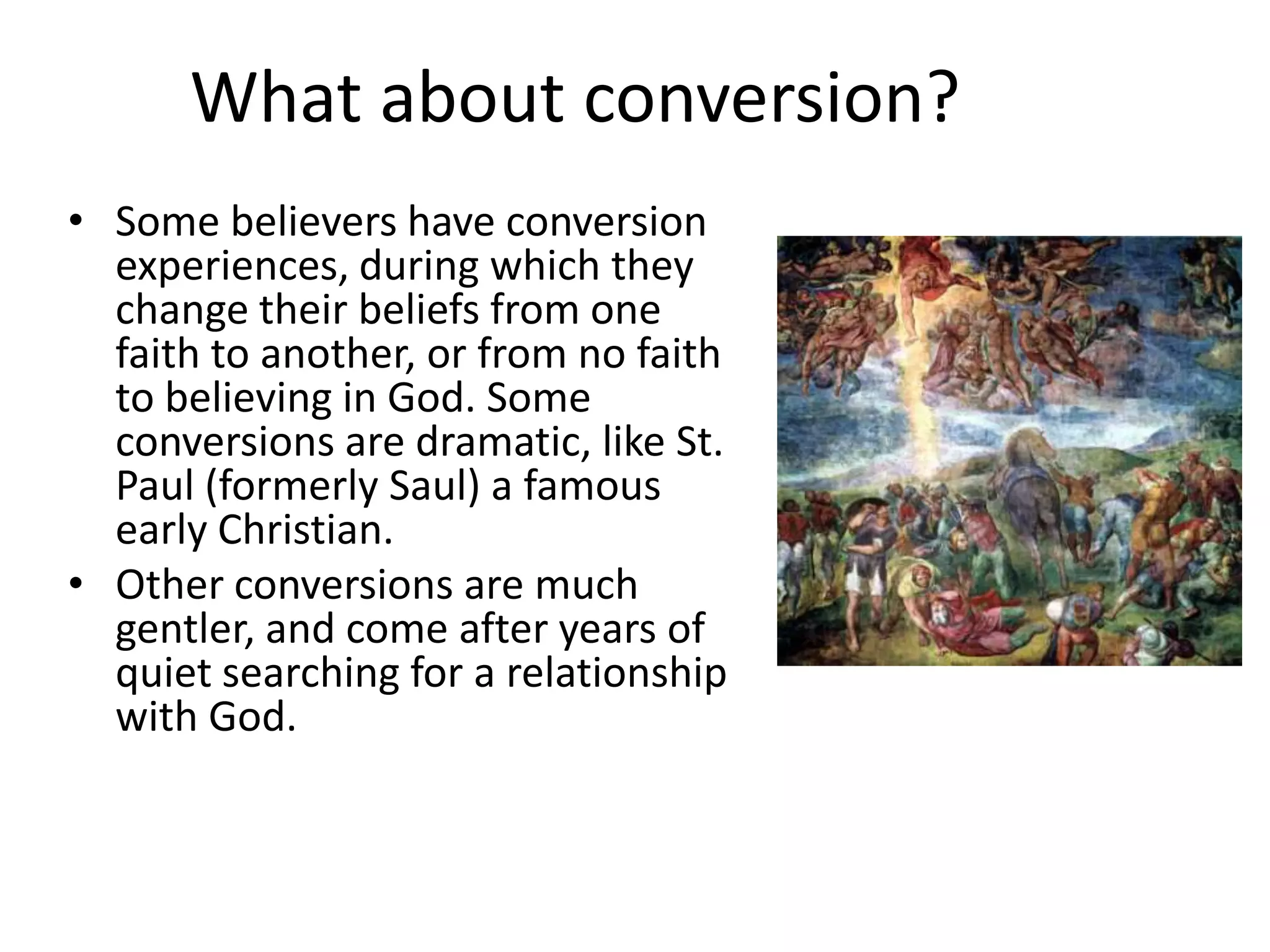 What about conversion?
• Some believers have conversion
  experiences, during which they
  change their beliefs from one
  faith to another, or from no faith
  to believing in God. Some
  conversions are dramatic, like St.
  Paul (formerly Saul) a famous
  early Christian.
• Other conversions are much
  gentler, and come after years of
  quiet searching for a relationship
  with God.
 