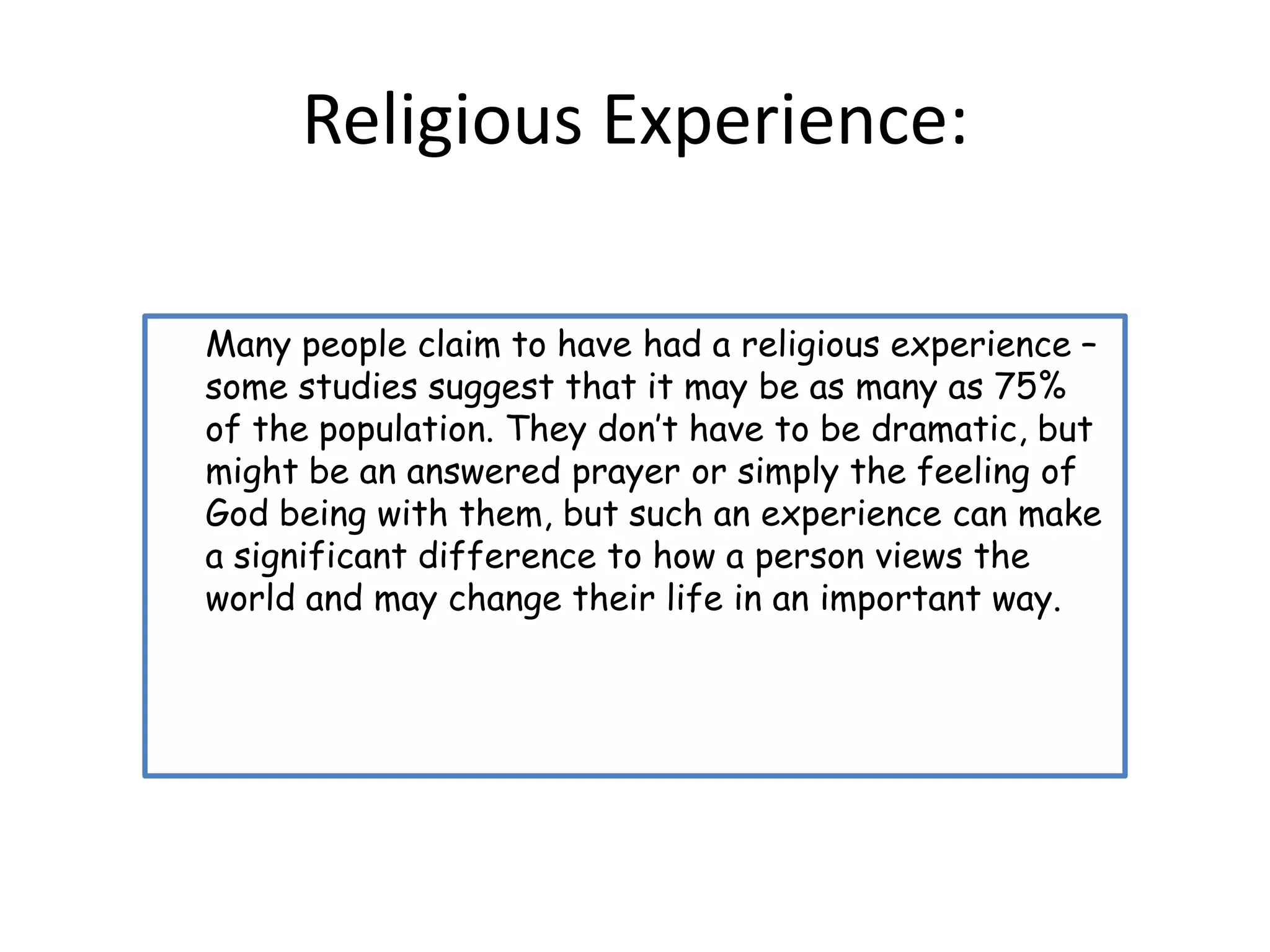 Religious Experience:

Many people claim to have had a religious experience –
some studies suggest that it may be as many as 75%
of the population. They don’t have to be dramatic, but
might be an answered prayer or simply the feeling of
God being with them, but such an experience can make
a significant difference to how a person views the
world and may change their life in an important way.
 