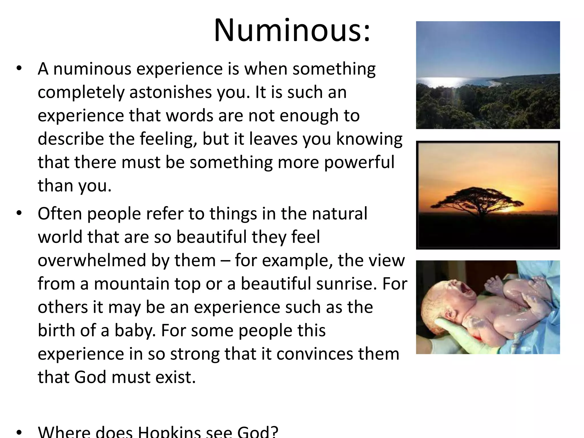 Numinous:
• A numinous experience is when something
  completely astonishes you. It is such an
  experience that words are not enough to
  describe the feeling, but it leaves you knowing
  that there must be something more powerful
  than you.
• Often people refer to things in the natural
  world that are so beautiful they feel
  overwhelmed by them – for example, the view
  from a mountain top or a beautiful sunrise. For
  others it may be an experience such as the
  birth of a baby. For some people this
  experience in so strong that it convinces them
  that God must exist.
 