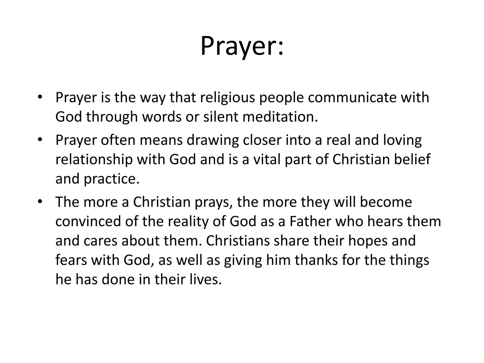 Prayer:
• Prayer is the way that religious people communicate with
  God through words or silent meditation.
• Prayer often means drawing closer into a real and loving
  relationship with God and is a vital part of Christian belief
  and practice.
• The more a Christian prays, the more they will become
  convinced of the reality of God as a Father who hears them
  and cares about them. Christians share their hopes and
  fears with God, as well as giving him thanks for the things
  he has done in their lives.
 