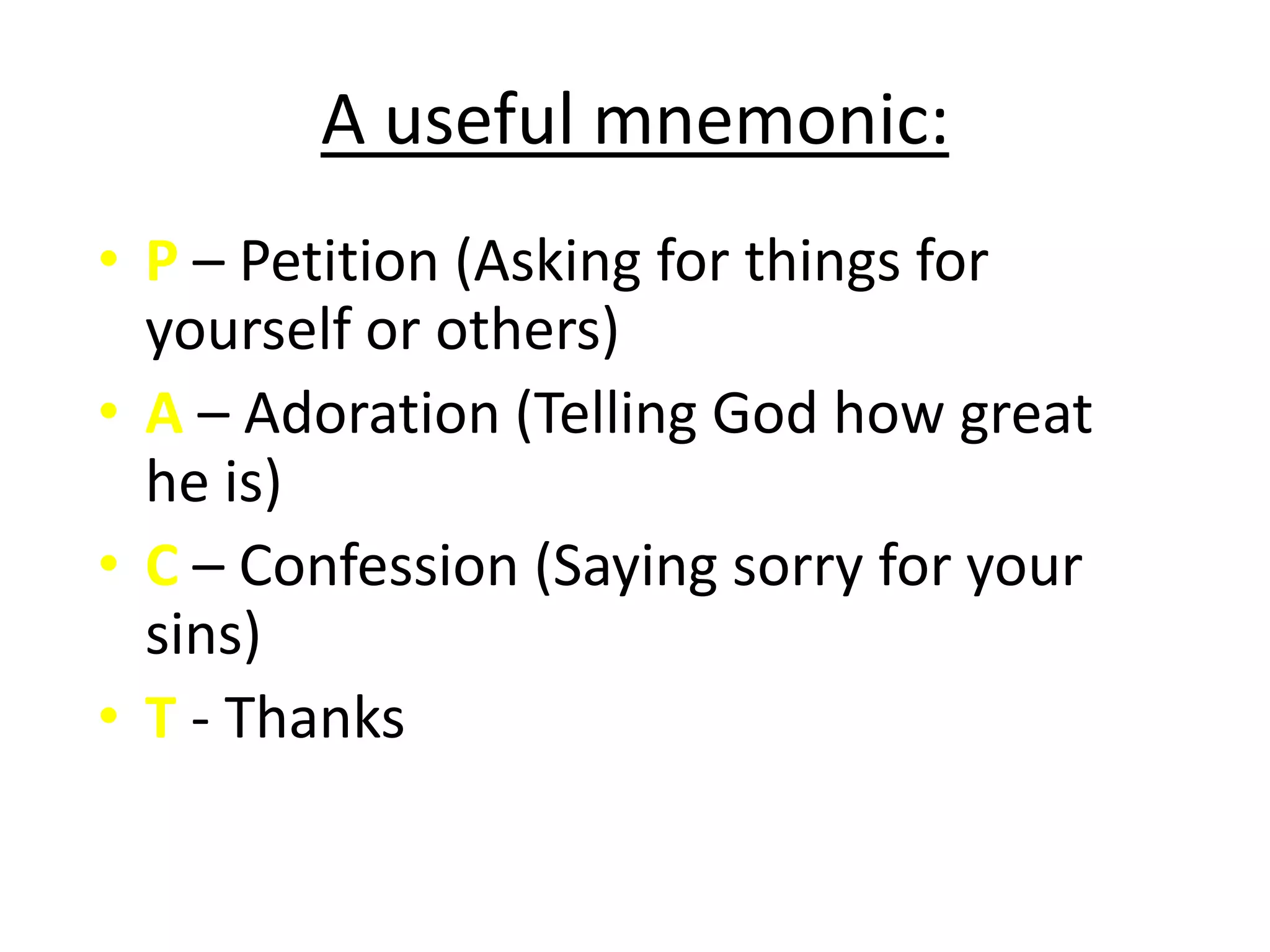 A useful mnemonic:
• P – Petition (Asking for things for
  yourself or others)
• A – Adoration (Telling God how great
  he is)
• C – Confession (Saying sorry for your
  sins)
• T - Thanks
 
